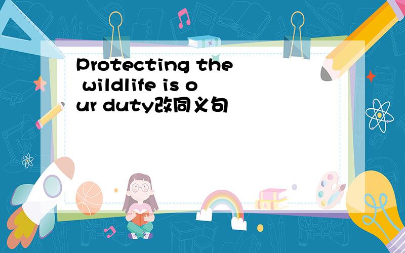 Protecting the wildlife is our duty改同义句