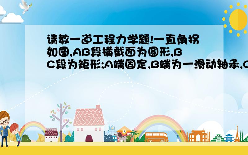 请教一道工程力学题!一直角拐如图,AB段横截面为圆形,BC段为矩形;A端固定,B端为一滑动轴承,C端作用一集中力Fp=6