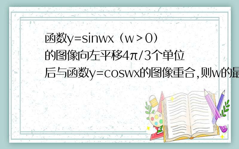 函数y=sinwx（w＞0）的图像向左平移4π/3个单位后与函数y=coswx的图像重合,则w的最小值是