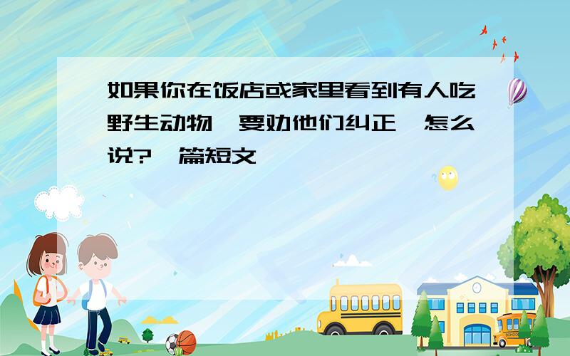 如果你在饭店或家里看到有人吃野生动物,要劝他们纠正,怎么说?一篇短文