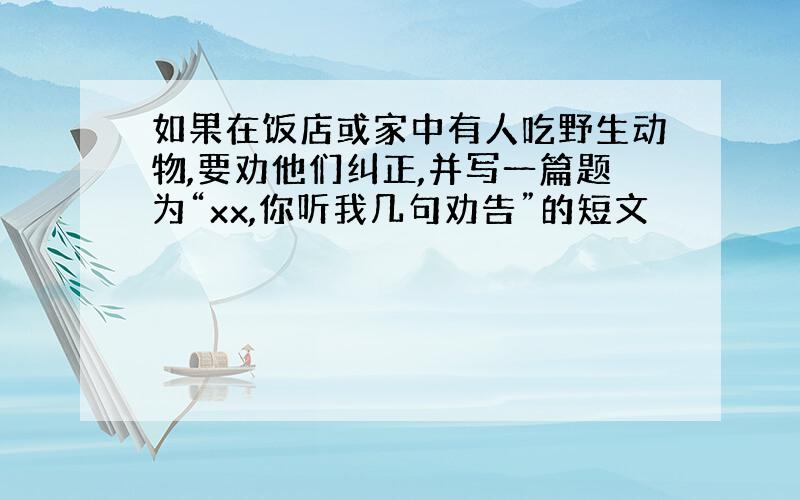 如果在饭店或家中有人吃野生动物,要劝他们纠正,并写一篇题为“xx,你听我几句劝告”的短文