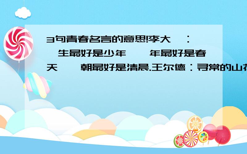 3句青春名言的意思!李大钊：一生最好是少年,一年最好是春天,一朝最好是清晨.王尔德：寻常的山花凋谢了,还会再开,而我们的