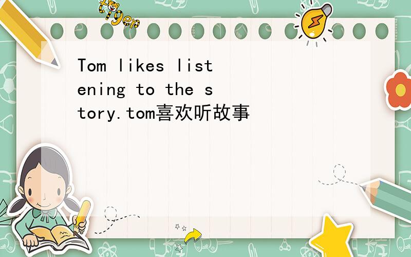 Tom likes listening to the story.tom喜欢听故事