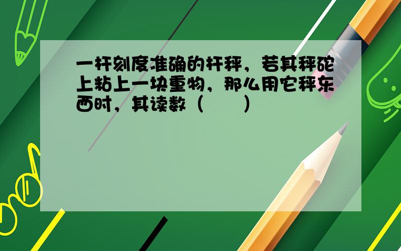 一杆刻度准确的杆秤，若其秤砣上粘上一块重物，那么用它秤东西时，其读数（　　）