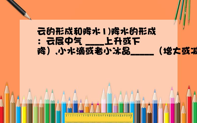 云的形成和降水1)降水的形成：云层中气 ____上升或下降）,小水滴或者小冰晶_____（增大或减小）,最终降落到地面,