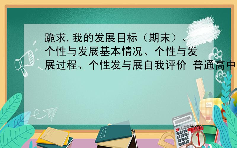 跪求,我的发展目标（期末）、个性与发展基本情况、个性与发展过程、个性发与展自我评价 普通高中生 600字