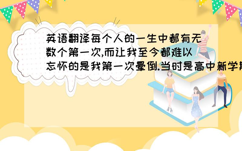 英语翻译每个人的一生中都有无数个第一次,而让我至今都难以忘怀的是我第一次晕倒.当时是高中新学期开学的第一天,我准时的去了