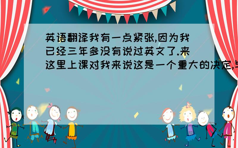 英语翻译我有一点紧张,因为我已经三年多没有说过英文了.来这里上课对我来说这是一个重大的决定,毕竟我已经二十二岁了,并且也