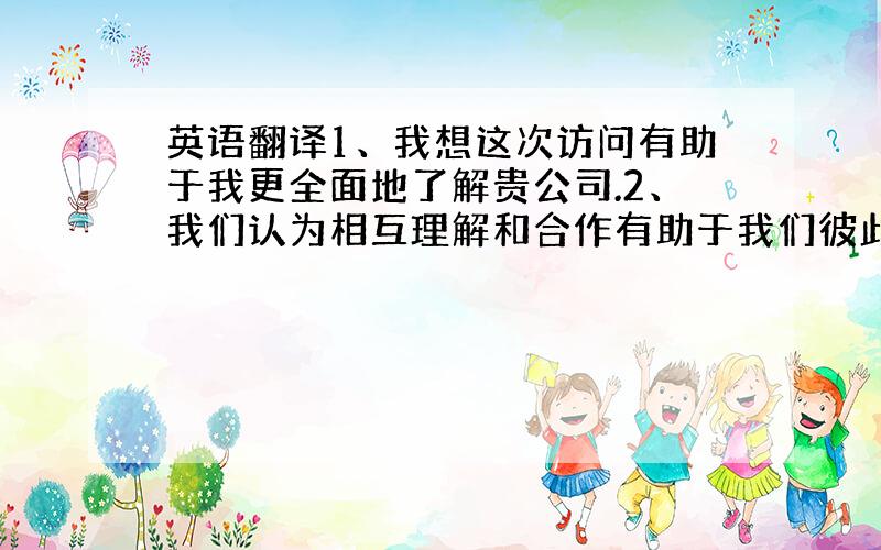 英语翻译1、我想这次访问有助于我更全面地了解贵公司.2、我们认为相互理解和合作有助于我们彼此间开展更多更好的业务3、你的