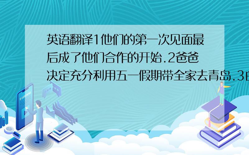 英语翻译1他们的第一次见面最后成了他们合作的开始.2爸爸决定充分利用五一假期带全家去青岛.3白色农业是指一种在水中种植植