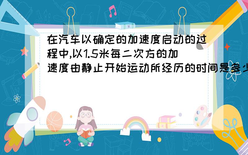 在汽车以确定的加速度启动的过程中,以1.5米每二次方的加速度由静止开始运动所经历的时间是多少?此话是