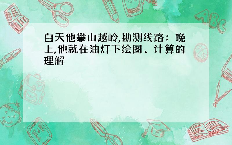 白天他攀山越岭,勘测线路；晚上,他就在油灯下绘图、计算的理解