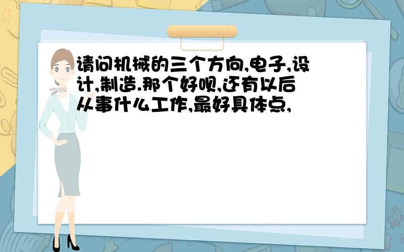 请问机械的三个方向,电子,设计,制造.那个好呗,还有以后从事什么工作,最好具体点,