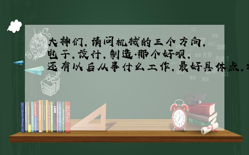 大神们,请问机械的三个方向,电子,设计,制造.那个好呗,还有以后从事什么工作,最好具体点,谢谢了