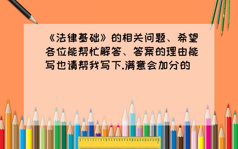 《法律基础》的相关问题、希望各位能帮忙解答、答案的理由能写也请帮我写下.满意会加分的