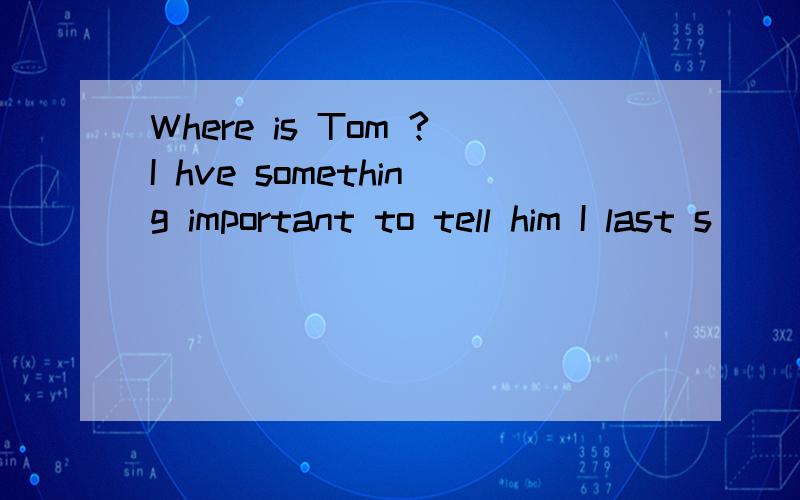 Where is Tom ?I hve something important to tell him I last s