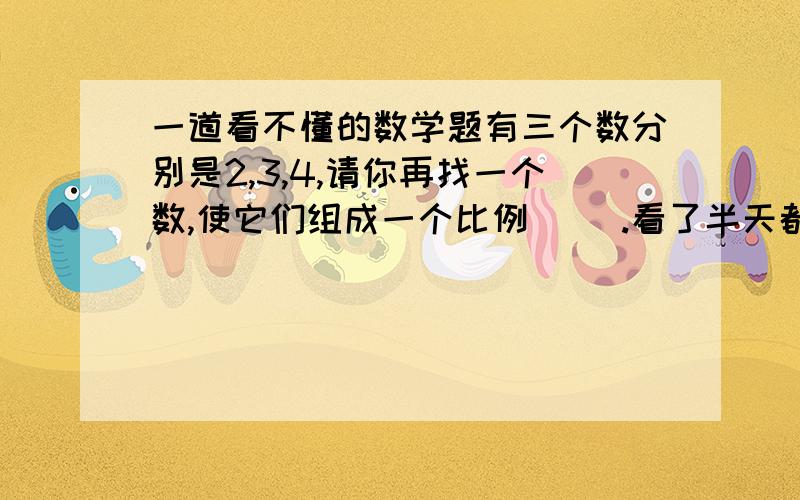 一道看不懂的数学题有三个数分别是2,3,4,请你再找一个数,使它们组成一个比例（ ）.看了半天都看不懂呀