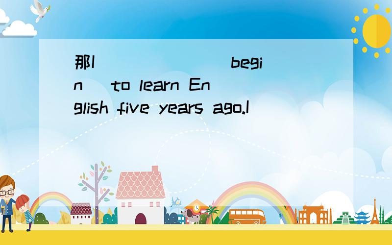 那I ______（begin） to learn English five years ago.I_______ (l