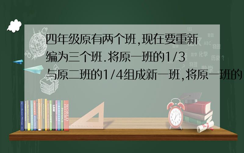 四年级原有两个班,现在要重新编为三个班.将原一班的1/3与原二班的1/4组成新一班,将原一班的1/4与原二班的1/3组成