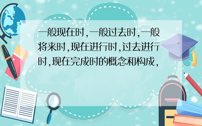 一般现在时,一般过去时,一般将来时,现在进行时,过去进行时,现在完成时的概念和构成,