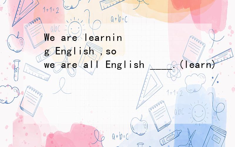 We are learning English ,so we are all English ____.(learn)