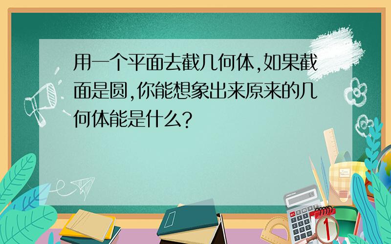 用一个平面去截几何体,如果截面是圆,你能想象出来原来的几何体能是什么?