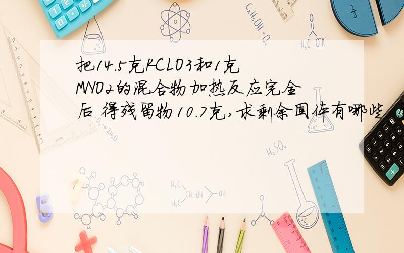 把14.5克KCLO3和1克MNO2的混合物加热反应完全后 得残留物10.7克,求剩余固体有哪些,质量各几克?