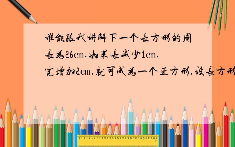 谁能跟我讲解下一个长方形的周长为26㎝,如果长减少1㎝,宽增加2㎝,就可成为一个正方形,设长方形的长为X㎝,则可列方程为