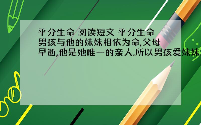 平分生命 阅读短文 平分生命男孩与他的妹妹相依为命,父母早逝,他是她唯一的亲人.所以男孩爱妹妹胜过爱自己.　　然而灾难再