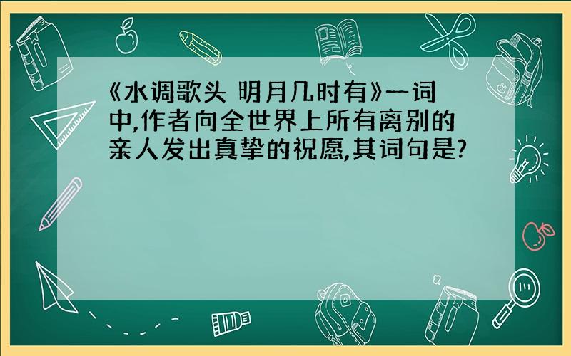 《水调歌头 明月几时有》一词中,作者向全世界上所有离别的亲人发出真挚的祝愿,其词句是?