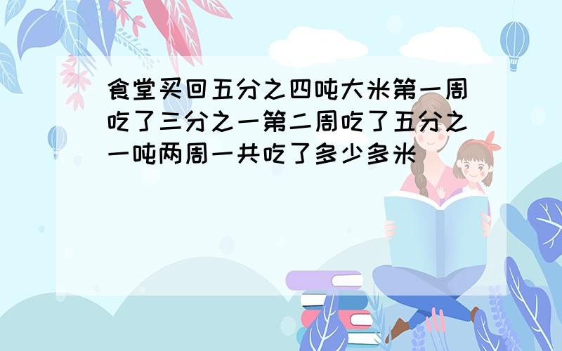 食堂买回五分之四吨大米第一周吃了三分之一第二周吃了五分之一吨两周一共吃了多少多米