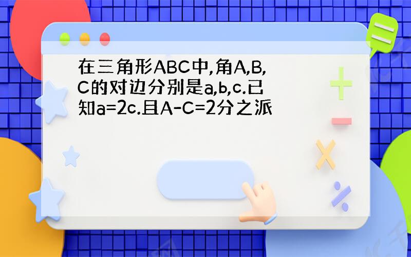 在三角形ABC中,角A,B,C的对边分别是a,b,c.已知a=2c.且A-C=2分之派