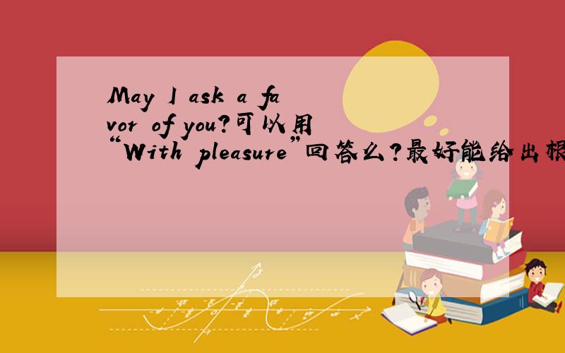 May I ask a favor of you?可以用“With pleasure”回答么?最好能给出根据