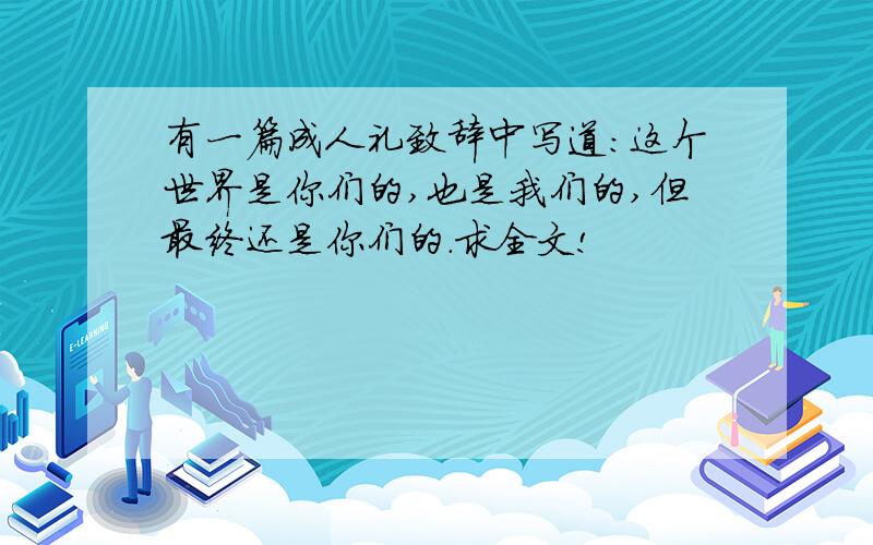 有一篇成人礼致辞中写道：这个世界是你们的,也是我们的,但最终还是你们的.求全文!