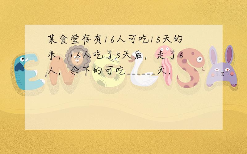 某食堂存有16人可吃15天的米，16人吃了5天后，走了6人，余下的可吃______天．