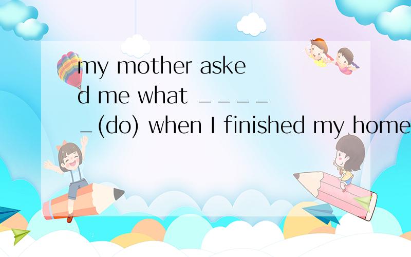 my mother asked me what _____(do) when I finished my homewor