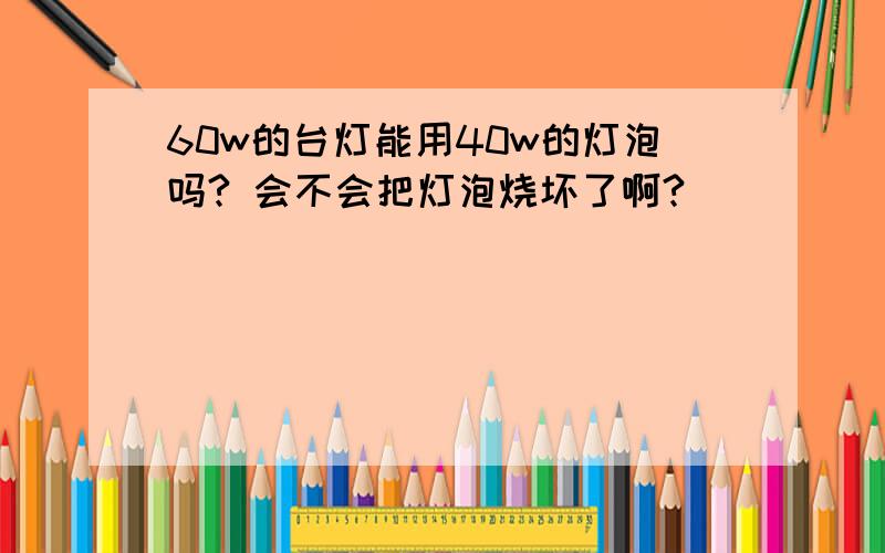 60w的台灯能用40w的灯泡吗? 会不会把灯泡烧坏了啊?