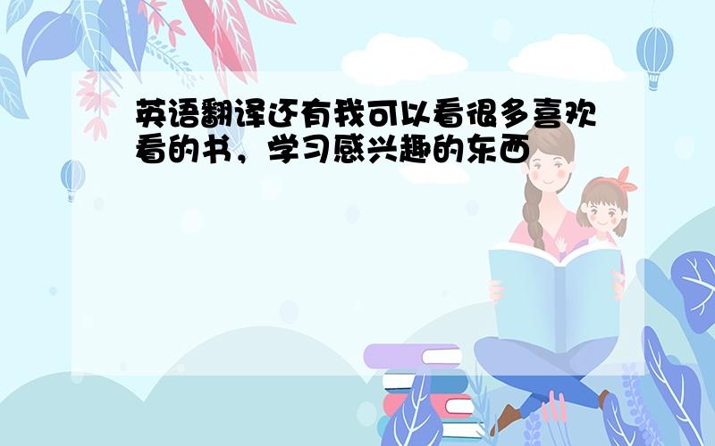 英语翻译还有我可以看很多喜欢看的书，学习感兴趣的东西