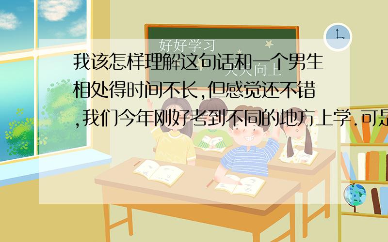 我该怎样理解这句话和一个男生相处得时间不长,但感觉还不错,我们今年刚好考到不同的地方上学.可是他说他“预感不会持续太久,