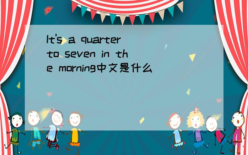 It's a quarterto seven in the morning中文是什么