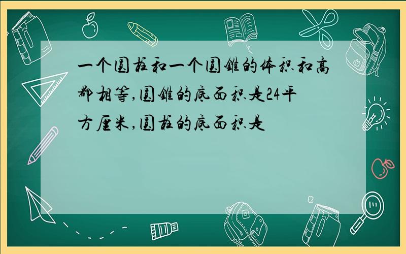 一个圆柱和一个圆锥的体积和高都相等,圆锥的底面积是24平方厘米,圆柱的底面积是