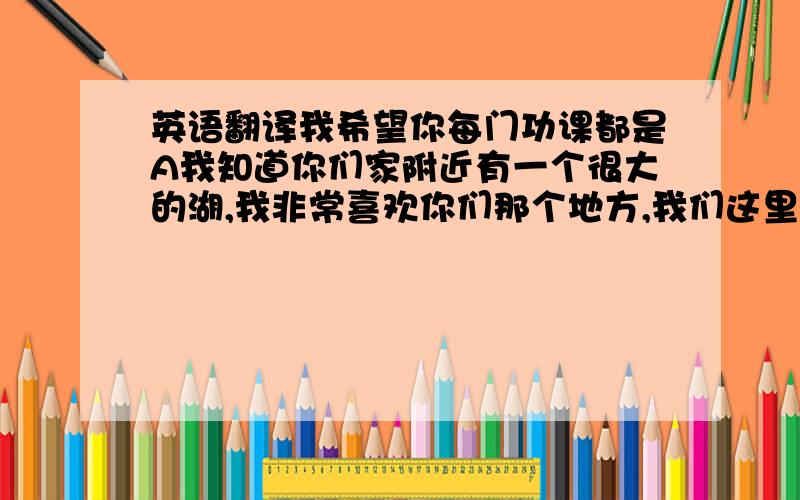 英语翻译我希望你每门功课都是A我知道你们家附近有一个很大的湖,我非常喜欢你们那个地方,我们这里现在天气很热,如果能和你一