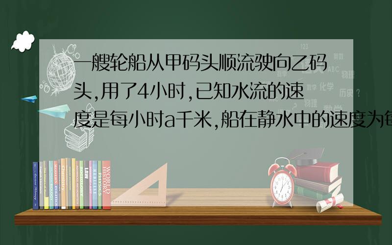 一艘轮船从甲码头顺流驶向乙码头,用了4小时,已知水流的速度是每小时a千米,船在静水中的速度为每小时b千米,船从乙码头逆流