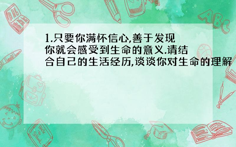 1.只要你满怀信心,善于发现你就会感受到生命的意义.请结合自己的生活经历,谈谈你对生命的理解