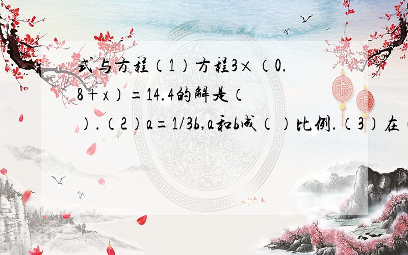 式与方程（1）方程3×（0.8+x）=14.4的解是（ ）.（2）a=1/3b,a和b成（）比例.（3）在（）里填上适当