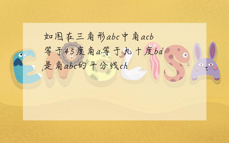 如图在三角形abc中角acb等于45度角a等于九十度bd是角abc的平分线ch