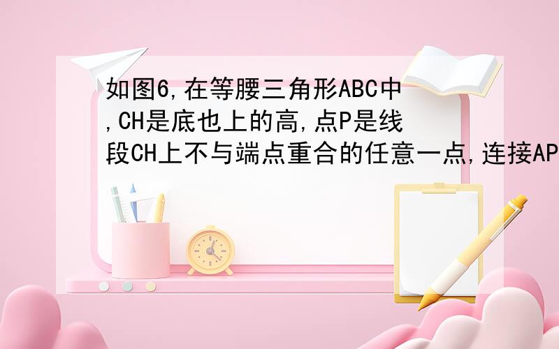 如图6,在等腰三角形ABC中,CH是底也上的高,点P是线段CH上不与端点重合的任意一点,连接AP并延长交BC于点E,连接