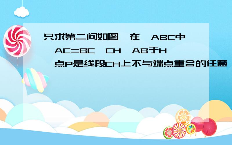 只求第二问如图,在△ABC中,AC=BC,CH⊥AB于H,点P是线段CH上不与端点重合的任意一点,连接AP,BP分别与B