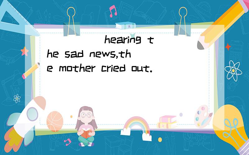 _____hearing the sad news,the mother cried out.