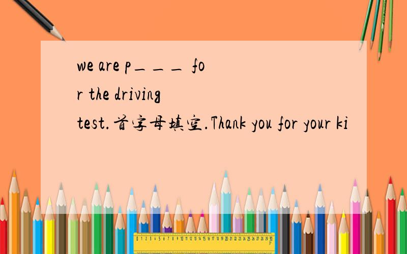 we are p___ for the driving test.首字母填空.Thank you for your ki